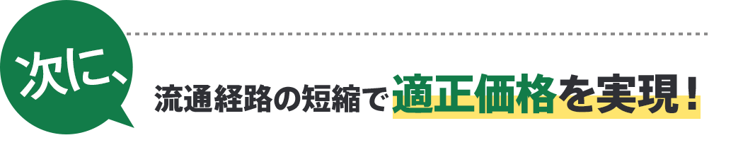 次に、流通経路の短縮で適正価格を実現！