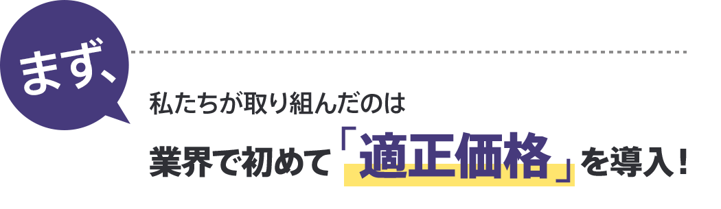 まず、私たちが取り組んだのは 業界で初めて「適正価格」を導入！