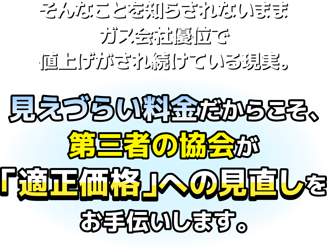 そんなことを知らされないままガス会社優位で値上げがされ続けている現実。見えづらい料金だからこそ、第三者の協会が「適正価格」への見直しをお手伝いします。