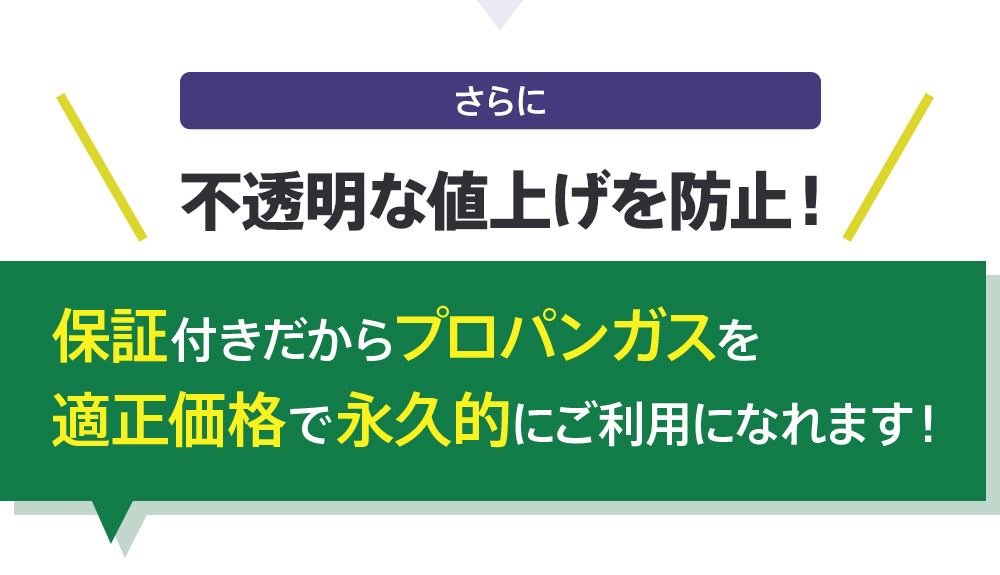 さらに不透明な値上げを防止！保証付きだからプロパンガスを適正価格で永久的にご利用になれます！