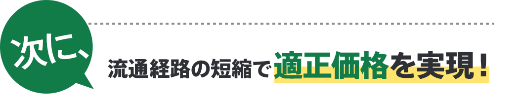 次に、流通経路の短縮で適正価格を実現！